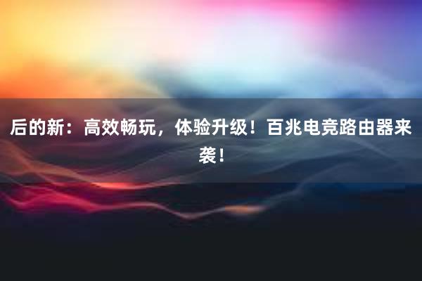 后的新：高效畅玩，体验升级！百兆电竞路由器来袭！