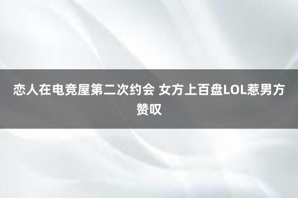 恋人在电竞屋第二次约会 女方上百盘LOL惹男方赞叹