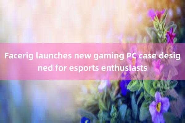 Facerig launches new gaming PC case designed for esports enthusiasts