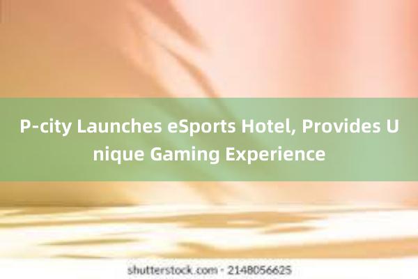 P-city Launches eSports Hotel， Provides Unique Gaming Experience