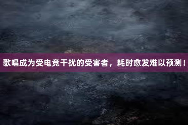 歌唱成为受电竞干扰的受害者，耗时愈发难以预测！