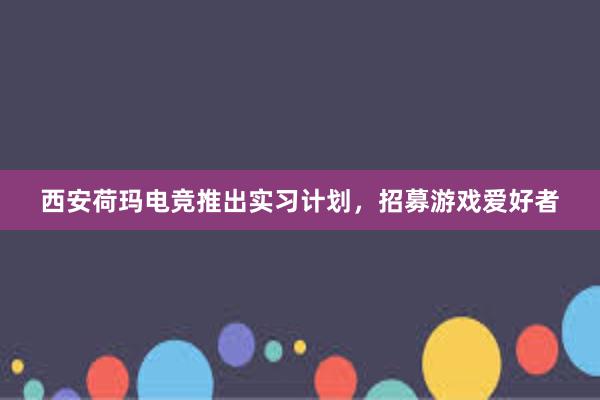 西安荷玛电竞推出实习计划，招募游戏爱好者