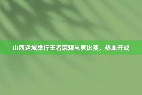 山西运城举行王者荣耀电竞比赛，热血开战