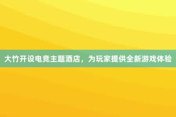 大竹开设电竞主题酒店，为玩家提供全新游戏体验