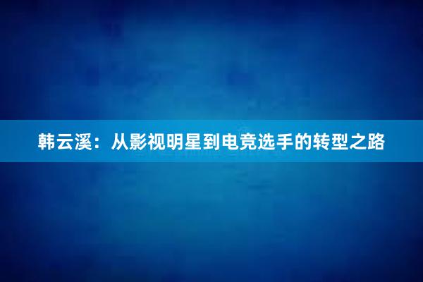 韩云溪：从影视明星到电竞选手的转型之路