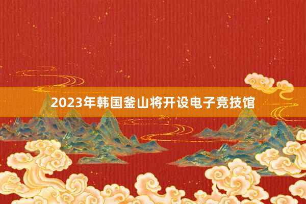 2023年韩国釜山将开设电子竞技馆